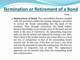 Termination or Retirement of a Bond
3. Replacement of Bond: The convertibility features coupled
with call provision enables the issuing company a provision
to convert the bonds outstanding into the stock of the
company. Thus through conversion, the bond holders
become shareholder as per market price of the bond and the
stock at the time of conversion. An outstanding long-term
debt can also be retired and replaced by issuing a new debt.
This is done if the market interest rate comes down to a level
too low, in comparison to that of the outstanding bond’s
interest rate. In this case, if the firm can issue a new bond
and uses the proceeds to repay the existing loan, the firm can
minimize its long-term cost of debt. The replacement
approach can be ensured only when the outstanding bond
has a call provision.
Cont…..
 