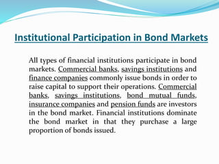 Institutional Participation in Bond Markets
All types of financial institutions participate in bond
markets. Commercial banks, savings institutions and
finance companies commonly issue bonds in order to
raise capital to support their operations. Commercial
banks, savings institutions, bond mutual funds,
insurance companies and pension funds are investors
in the bond market. Financial institutions dominate
the bond market in that they purchase a large
proportion of bonds issued.
 