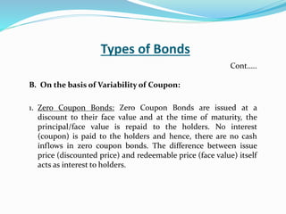 Types of Bonds
B. On the basis of Variability of Coupon:
1. Zero Coupon Bonds: Zero Coupon Bonds are issued at a
discount to their face value and at the time of maturity, the
principal/face value is repaid to the holders. No interest
(coupon) is paid to the holders and hence, there are no cash
inflows in zero coupon bonds. The difference between issue
price (discounted price) and redeemable price (face value) itself
acts as interest to holders.
Cont…..
 