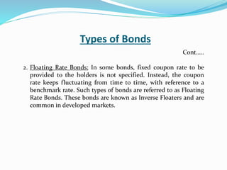 Types of Bonds
2. Floating Rate Bonds: In some bonds, fixed coupon rate to be
provided to the holders is not specified. Instead, the coupon
rate keeps fluctuating from time to time, with reference to a
benchmark rate. Such types of bonds are referred to as Floating
Rate Bonds. These bonds are known as Inverse Floaters and are
common in developed markets.
Cont…..
 