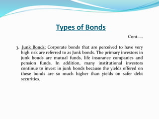 Types of Bonds
3. Junk Bonds: Corporate bonds that are perceived to have very
high risk are referred to as Junk bonds. The primary investors in
junk bonds are mutual funds, life insurance companies and
pension funds. In addition, many institutional investors
continue to invest in junk bonds because the yields offered on
these bonds are so much higher than yields on safer debt
securities.
Cont…..
 
