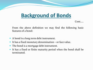 Background of Bonds
From the above definition we may find the following basic
features of a bond:
 A bond is a long term debt instrument.
 It has a fixed monetary denomination – or face value.
 The bond is a mortgage debt instrument.
 It has a fixed or finite maturity period when the bond shall be
terminated.
Cont…..
 