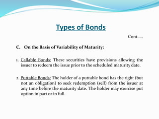 Types of Bonds
C. On the Basis of Variability of Maturity:
1. Callable Bonds: These securities have provisions allowing the
issuer to redeem the issue prior to the scheduled maturity date.
2. Puttable Bonds: The holder of a puttable bond has the right (but
not an obligation) to seek redemption (sell) from the issuer at
any time before the maturity date. The holder may exercise put
option in part or in full.
Cont…..
 