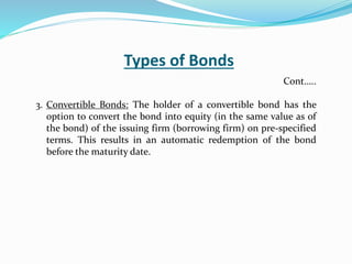 Types of Bonds
3. Convertible Bonds: The holder of a convertible bond has the
option to convert the bond into equity (in the same value as of
the bond) of the issuing firm (borrowing firm) on pre-specified
terms. This results in an automatic redemption of the bond
before the maturity date.
Cont…..
 