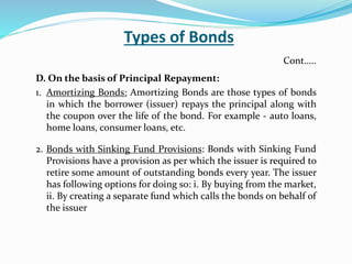 Types of Bonds
D. On the basis of Principal Repayment:
1. Amortizing Bonds: Amortizing Bonds are those types of bonds
in which the borrower (issuer) repays the principal along with
the coupon over the life of the bond. For example - auto loans,
home loans, consumer loans, etc.
2. Bonds with Sinking Fund Provisions: Bonds with Sinking Fund
Provisions have a provision as per which the issuer is required to
retire some amount of outstanding bonds every year. The issuer
has following options for doing so: i. By buying from the market,
ii. By creating a separate fund which calls the bonds on behalf of
the issuer
Cont…..
 