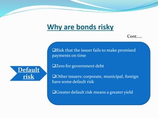 Why are bonds risky
Default
risk
Risk that the issuer fails to make promised
payments on time
Zero for government debt
Other issuers: corporate, municipal, foreign
have some default risk
Greater default risk means a greater yield
Cont…..
 