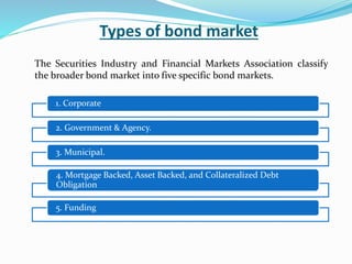 Types of bond market
The Securities Industry and Financial Markets Association classify
the broader bond market into five specific bond markets.
1. Corporate
2. Government & Agency.
3. Municipal.
4. Mortgage Backed, Asset Backed, and Collateralized Debt
Obligation
5. Funding
 