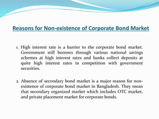 Reasons for Non-existence of Corporate Bond Market
1. High interest rate is a barrier to the corporate bond market.
Government still borrows through various national savings
schemes at high interest rates and banks collect deposits at
quite high interest rates in competition with government
securities.
2. Absence of secondary bond market is a major reason for non-
existence of corporate bond market in Bangladesh. They mean
that secondary organized market which includes OTC market,
and private placement market for corporate bonds.
 