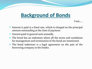 Background of Bonds
 Interest is paid at a fixed rate, which is charged on the principal
amount outstanding at the time of payment.
 Interest paid in general semi annually.
 The bond has an indenture where all the terms and conditions
for management and termination of the bond are mentioned.
 The bond indenture is a legal agreement on the part of the
borrowing company to the lender.
Cont…..
 