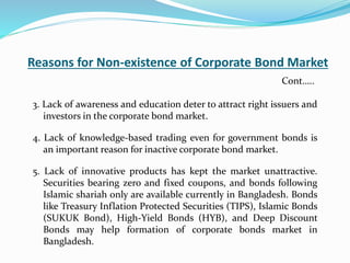 Reasons for Non-existence of Corporate Bond Market
3. Lack of awareness and education deter to attract right issuers and
investors in the corporate bond market.
4. Lack of knowledge-based trading even for government bonds is
an important reason for inactive corporate bond market.
5. Lack of innovative products has kept the market unattractive.
Securities bearing zero and fixed coupons, and bonds following
Islamic shariah only are available currently in Bangladesh. Bonds
like Treasury Inflation Protected Securities (TIPS), Islamic Bonds
(SUKUK Bond), High-Yield Bonds (HYB), and Deep Discount
Bonds may help formation of corporate bonds market in
Bangladesh.
Cont…..
 