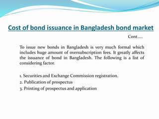 Cost of bond issuance in Bangladesh bond market
To issue new bonds in Bangladesh is very much formal which
includes huge amount of oversubscription fees. It greatly affects
the issuance of bond in Bangladesh. The following is a list of
considering factor.
1. Securities and Exchange Commission registration.
2. Publication of prospectus
3. Printing of prospectus and application
Cont…..
 