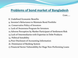 Problems of bond market of Bangladesh
8. Undefined Economic Benefits
9. Investor’s Reluctance to Maintain Bond Portfolio
10. Conservative Policy of Investors
11. Lack of Awareness Program for Investors
12.Adverse Perception by Market Participant of Settlement Risk
13.Lack of Intermediaries with Expertise in Debt Products
14. Political Instability
15.Poor Disclosure of Accounting Information
16. Dominance of Banking System
17.Financial Sector Vulnerability for Huge Non-Performing Loans
Cont…..
 