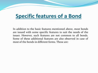 Specific features of a Bond
In addition to the basic features mentioned above, most bonds
are issued with some specific features to suit the needs of the
issuer. However, such features are not common to all bonds.
Some of these additional features are also observed in case of
most of the bonds in different forms. These are:
 