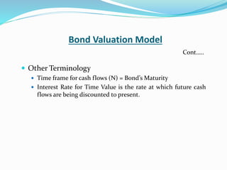Bond Valuation Model
 Other Terminology
 Time frame for cash flows (N) = Bond’s Maturity
 Interest Rate for Time Value is the rate at which future cash
flows are being discounted to present.
Cont…..
 
