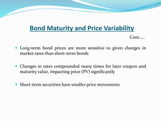 Bond Maturity and Price Variability
 Long-term bond prices are more sensitive to given changes in
market rates than short-term bonds
 Changes in rates compounded many times for later coupon and
maturity value, impacting price (PV) significantly
 Short-term securities have smaller price movements
Cont…..
 