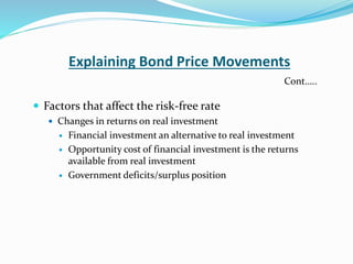 Explaining Bond Price Movements
 Factors that affect the risk-free rate
 Changes in returns on real investment
 Financial investment an alternative to real investment
 Opportunity cost of financial investment is the returns
available from real investment
 Government deficits/surplus position
Cont…..
 
