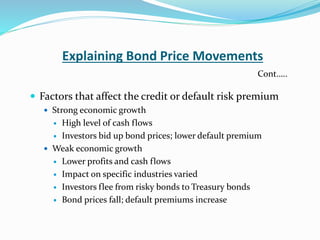 Explaining Bond Price Movements
 Factors that affect the credit or default risk premium
 Strong economic growth
 High level of cash flows
 Investors bid up bond prices; lower default premium
 Weak economic growth
 Lower profits and cash flows
 Impact on specific industries varied
 Investors flee from risky bonds to Treasury bonds
 Bond prices fall; default premiums increase
Cont…..
 