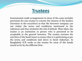 Trustees
Instrumental credit arrangements in most of the cases includes
provisions for one trustee to oversee the interest of the lenders
(investors in the securities) so that the borrower company can
not violate the terms and conditions mentioned in the
indenture and thus minimize the risk of default. Most often, the
trustee is an institution or person who is perceived to be
acceptable to the general investors. The trustee oversees the
activities of the bond issuer to ensure that it is performing as per
the terms and conditions laid down in bond indenture. In
Bangladesh ICB works as the trustee for most of the bonds
issued so far by the different firm.
 