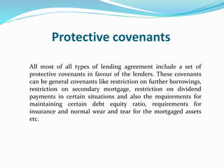 Protective covenants
All most of all types of lending agreement include a set of
protective covenants in favour of the lenders. These covenants
can be general covenants like restriction on further borrowings,
restriction on secondary mortgage, restriction on dividend
payments in certain situations and also the requirements for
maintaining certain debt equity ratio, requirements for
insurance and normal wear and tear for the mortgaged assets
etc.
 