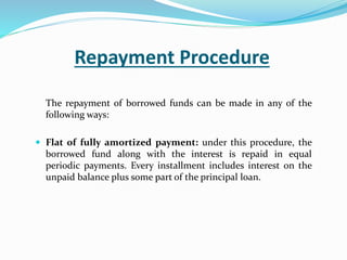 Repayment Procedure
The repayment of borrowed funds can be made in any of the
following ways:
 Flat of fully amortized payment: under this procedure, the
borrowed fund along with the interest is repaid in equal
periodic payments. Every installment includes interest on the
unpaid balance plus some part of the principal loan.
 