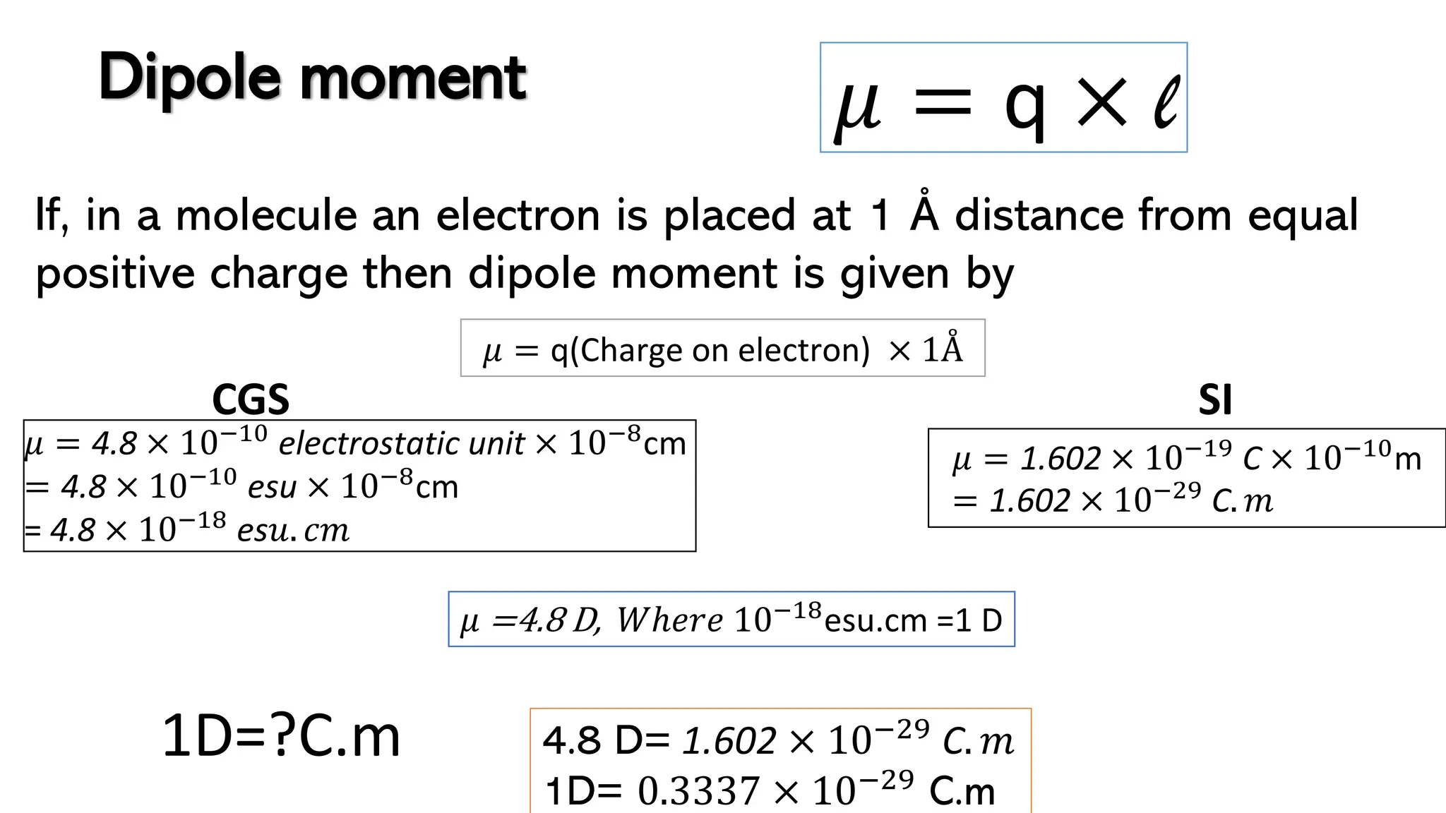 If, in a molecule an electron is placed at 1 Å distance from equal
positive charge then dipole moment is given by
𝜇 = q × l
𝜇 = 4.8 × 10−10 electrostatic unit × 10−8cm
= 4.8 × 10−10 esu × 10−8cm
= 4.8 × 10−18 es𝑢. 𝑐𝑚
1D=?C.m
𝜇 = 1.602 × 10−19
C × 10−10
m
= 1.602 × 10−29
C. 𝑚
4.8 D= 1.602 × 10−29 C. 𝑚
1D= 0.3337 × 10−29
C.m
Dipole moment
𝜇 = q(Charge on electron) × 1Å
𝜇 =4.8 D, 𝑊ℎ𝑒𝑟𝑒 10−18esu.cm =1 D
SI
CGS
 