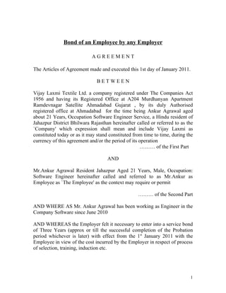 Bond of an Employee by any Employer

                            AGREEMENT

The Articles of Agreement made and executed this 1st day of January 2011.

                               BETWEEN

Vijay Laxmi Textile Ltd. a company registered under The Companies Act
1956 and having its Registered Office at A204 Murdhanyan Apartment
Ramdevnagar Satellite Ahmadabad Gujarat , by its duly Authorised
registered office at Ahmadabad for the time being Ankur Agrawal aged
about 21 Years, Occupation Software Engineer Service, a Hindu resident of
Jahazpur District Bhilwara Rajasthan hereinafter called or referred to as the
`Company' which expression shall mean and include Vijay Laxmi as
constituted today or as it may stand constituted from time to time, during the
currency of this agreement and/or the period of its operation
                                                     ……… of the First Part

                                    AND

Mr.Ankur Agrawal Resident Jahazpur Aged 21 Years, Male, Occupation:
Software Engineer hereinafter called and referred to as Mr.Ankur as
Employee as `The Employee' as the context may require or permit

                                                   ……… of the Second Part

AND WHERE AS Mr. Ankur Agrawal has been working as Engineer in the
Company Software since June 2010

AND WHEREAS the Employer felt it necessary to enter into a service bond
of Three Years (approx or till the successful completion of the Probation
period whichever is later) with effect from the 1st January 2011 with the
Employee in view of the cost incurred by the Employer in respect of process
of selection, training, induction etc.




                                                                            1
 
