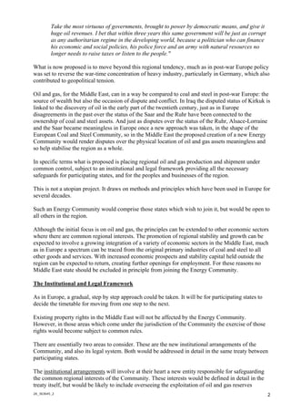 2A_363645_2
2
Take the most virtuous of governments, brought to power by democratic means, and give it
huge oil revenues. I bet that within three years this same government will be just as corrupt
as any authoritarian regime in the developing world, because a politician who can finance
his economic and social policies, his police force and an army with natural resources no
longer needs to raise taxes or listen to the people."
What is now proposed is to move beyond this regional tendency, much as in post-war Europe policy
was set to reverse the war-time concentration of heavy industry, particularly in Germany, which also
contributed to geopolitical tension.
Oil and gas, for the Middle East, can in a way be compared to coal and steel in post-war Europe: the
source of wealth but also the occasion of dispute and conflict. In Iraq the disputed status of Kirkuk is
linked to the discovery of oil in the early part of the twentieth century, just as in Europe
disagreements in the past over the status of the Saar and the Ruhr have been connected to the
ownership of coal and steel assets. And just as disputes over the status of the Ruhr, Alsace-Lorraine
and the Saar became meaningless in Europe once a new approach was taken, in the shape of the
European Coal and Steel Community, so in the Middle East the proposed creation of a new Energy
Community would render disputes over the physical location of oil and gas assets meaningless and
so help stabilise the region as a whole.
In specific terms what is proposed is placing regional oil and gas production and shipment under
common control, subject to an institutional and legal framework providing all the necessary
safeguards for participating states, and for the peoples and businesses of the region.
This is not a utopian project. It draws on methods and principles which have been used in Europe for
several decades.
Such an Energy Community would comprise those states which wish to join it, but would be open to
all others in the region.
Although the initial focus is on oil and gas, the principles can be extended to other economic sectors
where there are common regional interests. The promotion of regional stability and growth can be
expected to involve a growing integration of a variety of economic sectors in the Middle East, much
as in Europe a spectrum can be traced from the original primary industries of coal and steel to all
other goods and services. With increased economic prospects and stability capital held outside the
region can be expected to return, creating further openings for employment. For these reasons no
Middle East state should be excluded in principle from joining the Energy Community.
The Institutional and Legal Framework
As in Europe, a gradual, step by step approach could be taken. It will be for participating states to
decide the timetable for moving from one step to the next.
Existing property rights in the Middle East will not be affected by the Energy Community.
However, in those areas which come under the jurisdiction of the Community the exercise of those
rights would become subject to common rules.
There are essentially two areas to consider. These are the new institutional arrangements of the
Community, and also its legal system. Both would be addressed in detail in the same treaty between
participating states.
The institutional arrangements will involve at their heart a new entity responsible for safeguarding
the common regional interests of the Community. These interests would be defined in detail in the
treaty itself, but would be likely to include overseeing the exploitation of oil and gas reserves
 