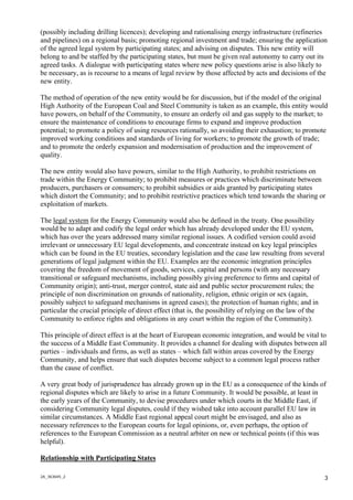2A_363645_2
3
(possibly including drilling licences); developing and rationalising energy infrastructure (refineries
and pipelines) on a regional basis; promoting regional investment and trade; ensuring the application
of the agreed legal system by participating states; and advising on disputes. This new entity will
belong to and be staffed by the participating states, but must be given real autonomy to carry out its
agreed tasks. A dialogue with participating states where new policy questions arise is also likely to
be necessary, as is recourse to a means of legal review by those affected by acts and decisions of the
new entity.
The method of operation of the new entity would be for discussion, but if the model of the original
High Authority of the European Coal and Steel Community is taken as an example, this entity would
have powers, on behalf of the Community, to ensure an orderly oil and gas supply to the market; to
ensure the maintenance of conditions to encourage firms to expand and improve production
potential; to promote a policy of using resources rationally, so avoiding their exhaustion; to promote
improved working conditions and standards of living for workers; to promote the growth of trade;
and to promote the orderly expansion and modernisation of production and the improvement of
quality.
The new entity would also have powers, similar to the High Authority, to prohibit restrictions on
trade within the Energy Community; to prohibit measures or practices which discriminate between
producers, purchasers or consumers; to prohibit subsidies or aids granted by participating states
which distort the Community; and to prohibit restrictive practices which tend towards the sharing or
exploitation of markets.
The legal system for the Energy Community would also be defined in the treaty. One possibility
would be to adapt and codify the legal order which has already developed under the EU system,
which has over the years addressed many similar regional issues. A codified version could avoid
irrelevant or unnecessary EU legal developments, and concentrate instead on key legal principles
which can be found in the EU treaties, secondary legislation and the case law resulting from several
generations of legal judgment within the EU. Examples are the economic integration principles
covering the freedom of movement of goods, services, capital and persons (with any necessary
transitional or safeguard mechanisms, including possibly giving preference to firms and capital of
Community origin); anti-trust, merger control, state aid and public sector procurement rules; the
principle of non discrimination on grounds of nationality, religion, ethnic origin or sex (again,
possibly subject to safeguard mechanisms in agreed cases); the protection of human rights; and in
particular the crucial principle of direct effect (that is, the possibility of relying on the law of the
Community to enforce rights and obligations in any court within the region of the Community).
This principle of direct effect is at the heart of European economic integration, and would be vital to
the success of a Middle East Community. It provides a channel for dealing with disputes between all
parties – individuals and firms, as well as states – which fall within areas covered by the Energy
Community, and helps ensure that such disputes become subject to a common legal process rather
than the cause of conflict.
A very great body of jurisprudence has already grown up in the EU as a consequence of the kinds of
regional disputes which are likely to arise in a future Community. It would be possible, at least in
the early years of the Community, to devise procedures under which courts in the Middle East, if
considering Community legal disputes, could if they wished take into account parallel EU law in
similar circumstances. A Middle East regional appeal court might be envisaged, and also as
necessary references to the European courts for legal opinions, or, even perhaps, the option of
references to the European Commission as a neutral arbiter on new or technical points (if this was
helpful).
Relationship with Participating States
 