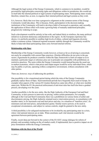 2A_363645_2
4
Although the legal system of the Energy Community, which is common to its members, would be
governed by legal principles concerning rights and obligations within its jurisdiction, this would not
in itself alter the internal political or legal systems of participating states. Participating states would,
therefore, remain free, as now, to organise their internal political and legal systems as they wish.
It is, however, likely that over time a progressive alignment on the common norms of the Energy
Community would take place. This is because, firstly, participation in the decision-making
institutions of the Community will tend to develop a habit of increased co-operation, and, secondly,
the application of direct effect will create a growing body of mutually understood principles,
progressively widening in scope.
Such a development would be entirely in line with, and indeed likely to reinforce, the many political
initiatives to promote democracy and pluralism in the region. As the European experience has
shown, it is perfectly possible to combine high levels of ethnic, cultural and linguistic diversity
within a common system. Enhanced regional economic stability through the Community would be
likely to help individual participating states carry forward internal reforms.
Relationship with Opec
Membership of the Energy Community would, however, at least as far as oil pricing is concerned,
not easily be compatible with current Opec practices. (Similar difficulties do not arise in the gas
sector.) Agreements by producer countries within the Opec framework to limit oil output so as to
maintain a particular target or reference price are in principle not compatible with prohibitions on
restrictive practices. The norm within the Energy Community would instead become the usual one
in market economies, which is that prices and output targets would be set by individual firms, which
may be public or private, operating within a competitive environment, without consultation with
other parties.
There are, however, ways of addressing this problem.
One possibility is for a transitional period during which the rules of the Energy Community
gradually replace those of Opec. Such transitional periods have frequently been used in Europe, for
example when aspects of the various EU treaties themselves came into effect, or when new member
states join. Within the EU the practical enforcement of anti-trust rules has itself also been a gradual
process, developing over the years.
Another possibility is for the new entity, like the High Authority of the European Coal and Steel
Community, to have powers to intervene on pricing, within certain parameters. For example,
although in the Coal and Steel Community there was a prohibition on various forms of unfair and
discriminatory pricing, the High Authority retained reserve intervention powers, in consultation with
member states, to fix maximum coal and steel prices and also, in a situation of "manifest crisis", fix
minimum coal and steel prices, and production quotas. Similar reserve powers, to be used in
exceptional circumstances, and subject to various controls, might be granted to the new entity.
A third possibility is for safeguard mechanisms to be invoked by any participating state in a crisis,
where vital national interests are at stake. What constitutes such vital interests would be for
agreement between participating states.
Finally, recent ideas put forward in the context of the EU-GCC energy dialogue for reform of
primary and secondary trading on the oil market could, if implemented, have a positive impact on oil
price formulation within the Energy Community.
Relations with the Rest of the World
 
