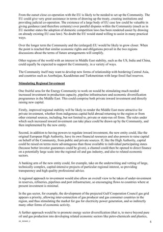 2A_363645_2
5
From the outset close co-operation with the EU is likely to be needed to set up the Community. The
EU could give very great assistance in terms of drawing up the treaty, creating institutions and
providing judicial co-operation. The existence of a large body of EU case law could be valuable in
giving guidance (and therefore certainty) over parallel disputes within the Community (much as in
EU member states the adoption of domestic competition laws has been rendered easier by drawing
on already existing EU case law). No doubt the EU would stand willing to assist in many practical
ways.
Over the longer term the Community and the (enlarged) EU would be likely to grow closer. When
the point is reached that similar economic rights and obligations prevail in the two regions
discussions about the terms of future arrangements will simplify.
Other regions of the world with an interest in Middle East stability, such as the US, India and China,
could equally be expected to support the Community, in a variety of ways.
The Community itself may want to develop new forms of relationship with bordering Central Asia,
and countries such as Azerbaijan, Kazakhstan and Turkmenistan with large fossil fuel reserves.
Stimulating Regional Investment
One fruitful area for the Energy Community to work on would be stimulating much needed
increased investment in production capacity, pipeline infrastructure and economic diversification
programmes in the Middle East. This could comprise both private inward investment and directly
raising new capital.
Firstly, improved regional stability will be likely to render the Middle East more attractive for
private investment, whether from indigenous capital held abroad returning to the region or from
other external sources, including, but not limited to, private or state-run oil firms. The rules under
which such increased inward investment can take place could be drawn up by the Community, and
then implemented by the new entity.
Second, in addition to having powers to regulate inward investment, the new entity could, like the
original European High Authority, have its own financial resources and also powers to raise capital
on behalf of the Community, from public and private sources. If, like the High Authority, capital
could be raised on terms more advantageous than those available to individual participating states
(because better investor guarantees could be given), a channel could then be opened to direct finance
on a potentially large scale into the regional oil and gas industry, and also to related economic
sectors.
A banking arm of the new entity could, for example, take on the underwriting and vetting of large,
technically complex, capital-intensive projects of particular regional interest, so providing
transparency and high quality professional advice.
A regional approach to investment would also allow an overall view to be taken of under-investment
in reserves, refineries, pipelines and port infrastructure, so encouraging flows to countries where at
present investment is minimal.
In the gas sector, for example, the development of the projected Gulf Cooperation Council gas grid
appears a priority, allowing inter-connection of gas producer and gas consumer countries in the
region, and thus stimulating the market for gas for electricity power generation, and so indirectly
many other forms of economic activity.
A further approach would be to promote energy sector diversification (that is, to move beyond pure
oil and gas production into developing related economic sectors like petro-chemicals and plastics,
 