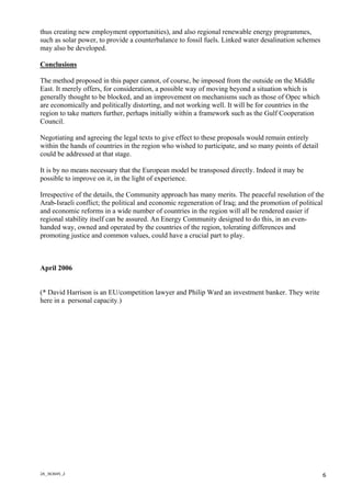2A_363645_2
6
thus creating new employment opportunities), and also regional renewable energy programmes,
such as solar power, to provide a counterbalance to fossil fuels. Linked water desalination schemes
may also be developed.
Conclusions
The method proposed in this paper cannot, of course, be imposed from the outside on the Middle
East. It merely offers, for consideration, a possible way of moving beyond a situation which is
generally thought to be blocked, and an improvement on mechanisms such as those of Opec which
are economically and politically distorting, and not working well. It will be for countries in the
region to take matters further, perhaps initially within a framework such as the Gulf Cooperation
Council.
Negotiating and agreeing the legal texts to give effect to these proposals would remain entirely
within the hands of countries in the region who wished to participate, and so many points of detail
could be addressed at that stage.
It is by no means necessary that the European model be transposed directly. Indeed it may be
possible to improve on it, in the light of experience.
Irrespective of the details, the Community approach has many merits. The peaceful resolution of the
Arab-Israeli conflict; the political and economic regeneration of Iraq; and the promotion of political
and economic reforms in a wide number of countries in the region will all be rendered easier if
regional stability itself can be assured. An Energy Community designed to do this, in an even-
handed way, owned and operated by the countries of the region, tolerating differences and
promoting justice and common values, could have a crucial part to play.
April 2006
(* David Harrison is an EU/competition lawyer and Philip Ward an investment banker. They write
here in a personal capacity.)
 