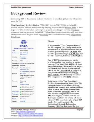 Bond Portfolio Management                                                    Finance Assignment


Background Review
Considering TCS as the company of choice for analysis of bond. Lets gather some information
about the TCS.

Tata Consultancy Services Limited (TCS) (BSE: 532540, NSE: TCS) is an Indian IT
services, business solutions and outsourcing company headquartered in Mumbai, India. It is the
largest provider of information technology in Asia and second largest provider of business
process outsourcing services in India.[2][3] TCS has offices in over 42 countries with more than
145 branches across the globe and is a subsidiary of textiles and manufacturing conglomerate
Tata Group.

                                                  History

                                                  It began as the "Tata Computer Centre",
                                                  for the company Tata Group whose main
                                                  business was to provide computer services
                                                  to other group companies. F C Kohli was
                                                  the first general manager. J. R. D. Tata was
                                                  the first chairman, followed by Pankaj Roy.

                                                  One of TCS' first assignments was to
                                                  provide punched card services to a sister
                                                  concern, Tata Steel (then TISCO). It later
                                                  bagged the country's first software project,
                                                  the Inter-Branch Reconciliation System
                                                  (IBRS) for the Central Bank of India.[4] It
                                                  also provided bureau services to Unit
                                                  Trust of India, thus becoming one of the
                                                  first companies to offer BPO services.

                                                  In the early 1970s, Tata Consultancy
                                                  Services began exporting its services. The
                                                  company pioneered the global delivery
                                                  model for IT services with its first offshore
                                                  client in 1974. TCS's first international
                                                  order came from Burroughs, one of the
                                                  first business computer manufacturers.
                                                  TCS was assigned to write code for the
                                                  Burroughs machines for several US-based
                                                  clients.[5] This experience also helped TCS
                                                  bag its first onsite project - the
                                                  Institutional Group & Information
                                                  Company (IGIC), a data centre for ten
Samuel, A.M ( NIT Bhopal Alumni )                                                       Page 10
Email: ankit.samuel84@gmail.com
Linkedin: http://in.linkedin.com/in/ankitsamuel
Facebook: http://facebook.com/ankit.m.samuel
 