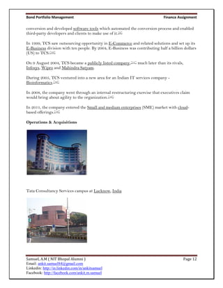 Bond Portfolio Management                                                    Finance Assignment

conversion and developed software tools which automated the conversion process and enabled
third-party developers and clients to make use of it.[9]

In 1999, TCS saw outsourcing opportunity in E-Commerce and related solutions and set up its
E-Business division with ten people. By 2004, E-Business was contributing half a billion dollars
(US) to TCS.[10]

On 9 August 2004, TCS became a publicly listed company,[11] much later than its rivals,
Infosys, Wipro and Mahindra Satyam.

During 2005, TCS ventured into a new area for an Indian IT services company -
Bioinformatics.[12]

In 2008, the company went through an internal restructuring exercise that executives claim
would bring about agility to the organization.[13]

In 2011, the company entered the Small and medium enterprises (SME) market with cloud-
based offerings.[14]

Operations & Acquisitions




Tata Consultancy Services campus at Lucknow, India




Samuel, A.M ( NIT Bhopal Alumni )                                                       Page 12
Email: ankit.samuel84@gmail.com
Linkedin: http://in.linkedin.com/in/ankitsamuel
Facebook: http://facebook.com/ankit.m.samuel
 