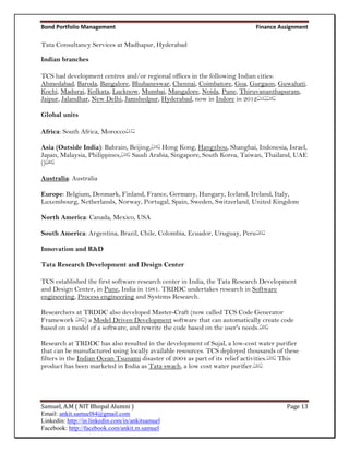 Bond Portfolio Management                                                      Finance Assignment

Tata Consultancy Services at Madhapur, Hyderabad

Indian branches

TCS had development centres and/or regional offices in the following Indian cities:
Ahmedabad, Baroda, Bangalore, Bhubaneswar, Chennai, Coimbatore, Goa, Gurgaon, Guwahati,
Kochi, Madurai, Kolkata, Lucknow, Mumbai, Mangalore, Noida, Pune, Thiruvananthapuram,
Jaipur, Jalandhar, New Delhi, Jamshedpur, Hyderabad, now in Indore in 2012[15][16]

Global units

Africa: South Africa, Morocco[17]

Asia (Outside India): Bahrain, Beijing,[18] Hong Kong, Hangzhou, Shanghai, Indonesia, Israel,
Japan, Malaysia, Philippines,[19] Saudi Arabia, Singapore, South Korea, Taiwan, Thailand, UAE
()[20]

Australia: Australia

Europe: Belgium, Denmark, Finland, France, Germany, Hungary, Iceland, Ireland, Italy,
Luxembourg, Netherlands, Norway, Portugal, Spain, Sweden, Switzerland, United Kingdom

North America: Canada, Mexico, USA

South America: Argentina, Brazil, Chile, Colombia, Ecuador, Uruguay, Peru[21]

Innovation and R&D

Tata Research Development and Design Center

TCS established the first software research center in India, the Tata Research Development
and Design Center, in Pune, India in 1981. TRDDC undertakes research in Software
engineering, Process engineering and Systems Research.

Researchers at TRDDC also developed Master-Craft (now called TCS Code Generator
Framework [22]) a Model Driven Development software that can automatically create code
based on a model of a software, and rewrite the code based on the user's needs.[23]

Research at TRDDC has also resulted in the development of Sujal, a low-cost water purifier
that can be manufactured using locally available resources. TCS deployed thousands of these
filters in the Indian Ocean Tsunami disaster of 2004 as part of its relief activities.[24] This
product has been marketed in India as Tata swach, a low cost water purifier.[25]




Samuel, A.M ( NIT Bhopal Alumni )                                                         Page 13
Email: ankit.samuel84@gmail.com
Linkedin: http://in.linkedin.com/in/ankitsamuel
Facebook: http://facebook.com/ankit.m.samuel
 