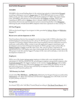 Bond Portfolio Management                                                        Finance Assignment

TCS BPO

TCS BPO is the second leading player in the outsourcing industry in India behind Genpact
according to Dataquest survey in August 2011.[36] TCS's BPO arm had revenues of $925
million in the year that ended in March, and 34,000 employees[37] Other than major Indian
cities, TCS BPO is also present in Tier-II locations like Kolkata and Pune. TCS is also
expanding its BPO centre in Kolkata, where it already employs 2,000 people.[38] Tata
Consultancy Services has opened a business process outsourcing facility in the Philippines
following the path of India-based BPO companies which have operations in that country.[39]

US Visa Program

TCS was the fourth largest visa recipient in 2008, preceded by Infosys, Wipro and Mahindra
Satyam.[40]

Recent news and developments in TCS

Tata Consultancy Services has managed to receive ten large deals.[41]TCS is planning to hire
60,000 Employees in Financial year 2011-2012 [42] TCS has got contract from Credit Union
Australia.[43] Country's largest software firm Tata Consultancy Services (TCS) has received a
multi-year, multi-million dollar contract to provide application support, maintenance and
development services from US-based Air Liquide.[44] TCS is going to open its first office in
Madhya Pradesh in Indore worth Rs.1000 crores. The 100 acre project, expected to be
operational by 2013, will employ more than 25000 people directly and equal number indirectly.
This project is the first and the biggest IT project of the state and would play a vital role in the
development of Indore.[45]

Employees

TCS is one of the largest private sector employers in India with a core strength 202,039
individuals.[46] TCS has turned into the second-largest employer among listed companies after
Coal India Limited.But the biggest employer in the country is Indian Railways with 16 lakhs
employees.[47] TCS has one of the lowest attrition rates in the Indian IT industry.[48] In the
past and in the present, TCS has been criticised by its employees in Public forums on its
Appraisal and Promotion policies.[49]

TCS Journey in a book

A book titled The TCS Story... and Beyond published by the Penguin Group,was authored by
S Ramadorai, now TCS’s Vice-chairman and launched in September 2011.The book covers the
43 years journey of TCS.[50]

Recognition

As a brand, TCS is the 76th Most Trusted Brand according to The Brand Trust Report, 2011.


Samuel, A.M ( NIT Bhopal Alumni )                                                           Page 15
Email: ankit.samuel84@gmail.com
Linkedin: http://in.linkedin.com/in/ankitsamuel
Facebook: http://facebook.com/ankit.m.samuel
 