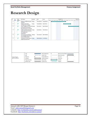 Bond Portfolio Management                         Finance Assignment


Research Design




Samuel, A.M ( NIT Bhopal Alumni )                           Page 16
Email: ankit.samuel84@gmail.com
Linkedin: http://in.linkedin.com/in/ankitsamuel
Facebook: http://facebook.com/ankit.m.samuel
 