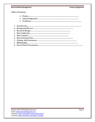 Bond Portfolio Management                                                                                          Finance Assignment

Table of Contents

               Preface................................................................................................................
               Acknowledgement............................................................................................
               Certificate................................................................................................................

    1.   Introduction.........................................................................................................................
    2.   Background Review..........................................................................................
    3.   Research Design..........................................................................................
    4.   Data Collection..........................................................................................
    5.   Data Analysis..........................................................................................
    6.   Data Interpretation..........................................................................................
    7.   Finding And Conclusion..........................................................................................
    8.   Bibliography ................................................................................................................
    9.   Power Point Presentation.....................................................................................................




Samuel, A.M ( NIT Bhopal Alumni )                                                                                                     Page 2
Email: ankit.samuel84@gmail.com
Linkedin: http://in.linkedin.com/in/ankitsamuel
Facebook: http://facebook.com/ankit.m.samuel
 