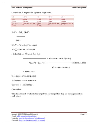 Bond Portfolio Management                                                         Finance Assignment

Calculation of Regression Equation of y1 on x1.

x1             x 1 ^2              y1             y 1 ^2         x 1 y1
8.98           80.62               -3.55          12.60          1060
10.18          103.61              -3.72          13.84          1433.8
∑x1=           ∑x1^2=184.23        ∑y1=           ∑y1^2=26.44    ∑x1y1=2493.8
19.16                              -7.27


Y-Y' = r Std y (X-X')

       ------------

      Std x

Y'= ∑y1/N = -7.27/2 = -3.635

X'= ∑x1/N= 19.16/2= 9.58

r Std y/Std x = N∑x1y1- ∑x1 ∑y1

                --------------------------------- = 2* 2493.8 - 19.16 * (-7.27)

                        N∑x1^2 - (∑x1)^2          -------------------------------- =5126.89/1.3544

                                                      2* 184.23 - (19.16)^2

                = 3785.35883

Y = -3.635+ 3785.36(X-9.58)

Y = -36267.3838 + 3785.36 X

Y(39000) = 147592772.6 .

Conclusion:

The Deviation of Y value is too large from the range thus they are not dependent on
each other.




Samuel, A.M ( NIT Bhopal Alumni )                                                           Page 21
Email: ankit.samuel84@gmail.com
Linkedin: http://in.linkedin.com/in/ankitsamuel
Facebook: http://facebook.com/ankit.m.samuel
 
