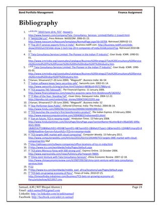 Bond Portfolio Management                                                                   Finance Assignment


Bibliography
           abcde
    1.    ^        "2010 Form 10-K, TCS". Hoover's.
          http://www.hoovers.com/company/Tata_Consultancy_Services_Limited/rfykhji-1-1njea5.html.
    2.    ^ "NASSCOM List". Press Release. NASSCOM. 2006-01-23.
          http://www.nasscom.in/Nasscom/templates/NormalPage.aspx?id=59704. Retrieved 2009-02-13.
    3.    ^ "Top 20 IT services exports firms in India". Business.rediff.com. http://business.rediff.com/slide-
          show/2010/jul/19/slide-show-1-tech-top-20-it-companies-of-india.htm#contentTop. Retrieved 2010-08-
          12.
    4.    ^ "Tata Consultancy Services Limited: The Pioneer in the Indian IT Industry". Case Study. ICMR. 1990-01-
          01.
          http://www.icmrindia.org/casestudies/catalogue/Business%20Strategy2/Tata%20Consultancy%20Service
          s%20Limited%20The%20Pioneer%20in%20the%20Indian%20IT%20Industry.htm.
            ab
    5.    ^ "Tata Consultancy Services Limited: The Pioneer in the Indian IT Industry". Case Study. ICMR. 1990-
          01-01.
          http://www.icmrindia.org/casestudies/catalogue/Business%20Strategy2/Tata%20Consultancy%20Service
          s%20Limited%20Indian%20IT%20Industry.htm.
    6.    ^ Kanavi, Shivanand (7–20 June 2004). "Megasoft". Business India: 46–54
    7.    ^ "Indian software keeps Swiss securities safe". Swissinfo.com. 2002-01-14.
          http://www.swissinfo.ch/eng/archive.html?siteSect=883&sid=957178&ty=st.
    8.    ^ "TCS acquires TKS Teknosoft". The Financial Express. 11 January 2006.
          http://www.financialexpress.com/news/tcs-acquires-swiss-firm-tksteknosoft/182435/.
    9.    ^ "IT Man of the Year: Standing Tall". Cover Story. Dataquest India. 2004-12-22.
          http://dqindia.ciol.com/content/top_stories/2004/104122201.asp.
    10.   ^ Kanavi, Shivanand (7–20 June 2004). "Megasoft". Business India: 52
    11.   ^ "Star Performer Goes Public". Editorial (Chennai, India: The Hindu). 2004-06-14.
          http://www.hindu.com/2004/06/15/stories/2004061502001000.htm.
    12.   ^ "TCS launches the country’s first bioinformatics product". The Indian Express. 8 February 2004.
          http://www.expresscomputeronline.com/20040802/indianews03.shtml.
    13.   ^ "Eye on future, TCS in revamp mode". Hindustan Times. 12 February 2008.
          http://www.hindustantimes.com/StoryPage/StoryPage.aspx?sectionName=NLetter&id=c96ab585-b99a-
          4521-9939-
          18d8253cf710&MatchID1=4924&TeamID1=4&TeamID2=2&MatchType1=1&SeriesID1=1244&PrimaryID=4
          924&Headline=Eye+on+future%2c+TCS+in+revamp+mode.
    14.   ^ "TCS targets SME market with cloud computing". Computer Weekly. 15 February 2011.
          http://www.computerweekly.com/Articles/2011/02/15/245449/TCS-targets-SME-market-with-cloud-
          computing.htm.fdaf
    15.   ^ http://abhisays.com/sofware-companies/office-locations-of-tcs-in-india.html
    16.   ^ http://www.tcs.com/worldwide/india/Pages/default.aspx
    17.   ^ "TCS plans Morocco foray with 500-strong unit". Express Online. 12 October 2006.
          http://www.expressindia.com/news/fullstory.php?newsid=78005.
    18.   ^ "China Joint Venture with Tata Consultancy Services". China Economic Review. 2007-12-18.
          http://www.chinaeconomicreview.com/it/2007/09/18/china-joint-venture-with-tata-consultancy-
          services.html.
    19.   ^ [1]
    20.   ^ http://www.tcs.com/worldwide/middle_east_africa/locations/uae/Pages/default.aspx
    21.   ^ "TCS bets on growing economy of Peru". Times of India. 2010-07-25.
          http://timesofindia.indiatimes.com/business/TCS-bets-on-growing-economy-of-
          Peru/articleshow/6213917.cms.

Samuel, A.M ( NIT Bhopal Alumni )                                                                        Page 24
Email: ankit.samuel84@gmail.com
Linkedin: http://in.linkedin.com/in/ankitsamuel
Facebook: http://facebook.com/ankit.m.samuel
 