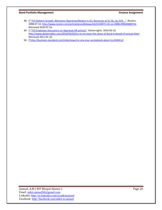 Bond Portfolio Management                                                              Finance Assignment

    48. ^ "TCS Delivers Growth, Maintains Operating Margins in Q1; Revenues at $1.5b, Up 21%...". Reuters.
        2008-07-16. http://www.reuters.com/article/pressRelease/idUS143871+16-Jul-2008+PRN20080716.
        Retrieved 2010-07-16.
    49. ^ "TCS Employee discussions on Appraisal,HR policies". Dexternights. 2010-03-10.
        http://www.dexternights.com/2010/03/20/tcs-to-increase-the-share-of-band-d-ahead-of-annual-hike/.
        Retrieved 2011-01-10.
    50. ^ http://business-standard.com/india/news/no-one-ever-wrotebook-about-tcs/449412/




Samuel, A.M ( NIT Bhopal Alumni )                                                                  Page 26
Email: ankit.samuel84@gmail.com
Linkedin: http://in.linkedin.com/in/ankitsamuel
Facebook: http://facebook.com/ankit.m.samuel
 