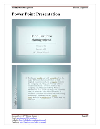 Bond Portfolio Management                         Finance Assignment


Power Point Presentation




                         Bond Portfolio
                         Management
  Introduction




Samuel, A.M ( NIT Bhopal Alumni )                           Page 27
Email: ankit.samuel84@gmail.com
Linkedin: http://in.linkedin.com/in/ankitsamuel
Facebook: http://facebook.com/ankit.m.samuel
 