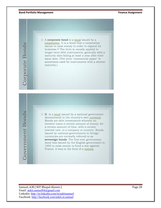 Bond Portfolio Management                         Finance Assignment



  Corporate Bonds
  Government Bonds




Samuel, A.M ( NIT Bhopal Alumni )                           Page 28
Email: ankit.samuel84@gmail.com
Linkedin: http://in.linkedin.com/in/ankitsamuel
Facebook: http://facebook.com/ankit.m.samuel
 