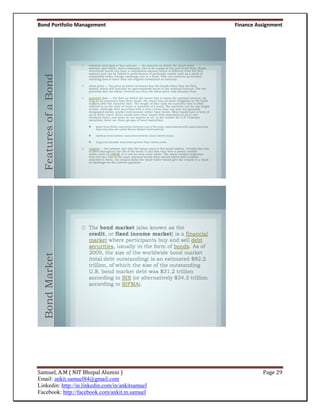 Bond Portfolio Management                         Finance Assignment



  Features of a Bond
  Bond Market




Samuel, A.M ( NIT Bhopal Alumni )                           Page 29
Email: ankit.samuel84@gmail.com
Linkedin: http://in.linkedin.com/in/ankitsamuel
Facebook: http://facebook.com/ankit.m.samuel
 