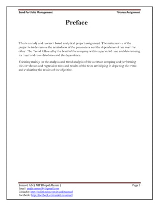 Bond Portfolio Management                                                      Finance Assignment


                                        Preface

This is a study and research based analytical project assignment. The main motive of the
project is to determine the relatedness of the parameters and the dependence of one over the
other. The Trend followed by the bond of the company within a period of time and determining
its trend and co -relatedness and the dependence.

Focusing mainly on the analysis and trend analysis of the a certain company and performing
the correlation and regression tests and results of the tests are helping in depicting the trend
and evaluating the results of the objective.




Samuel, A.M ( NIT Bhopal Alumni )                                                           Page 3
Email: ankit.samuel84@gmail.com
Linkedin: http://in.linkedin.com/in/ankitsamuel
Facebook: http://facebook.com/ankit.m.samuel
 
