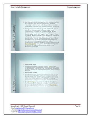 Bond Portfolio Management                         Finance Assignment



  Market Volatility
  Others ….




Samuel, A.M ( NIT Bhopal Alumni )                           Page 30
Email: ankit.samuel84@gmail.com
Linkedin: http://in.linkedin.com/in/ankitsamuel
Facebook: http://facebook.com/ankit.m.samuel
 