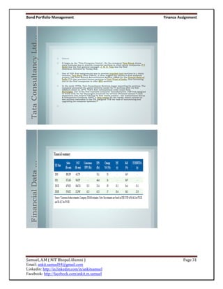 Bond Portfolio Management                         Finance Assignment



  Tata Consultancy Ltd…
  Financial Data …




Samuel, A.M ( NIT Bhopal Alumni )                           Page 31
Email: ankit.samuel84@gmail.com
Linkedin: http://in.linkedin.com/in/ankitsamuel
Facebook: http://facebook.com/ankit.m.samuel
 