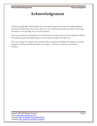 Bond Portfolio Management                                                    Finance Assignment


                           Acknowledgement

I thank my guide Mrs. Roli pradhan for her prompt responses and the value added guidance
that she provided from time to time, that was very crucial and has immense effect in deriving
the objective and deciding the crux of the project.

I feel a good and devoted guidance is must for better learning and innovative thinking. Thanks
for being my guide and supporting m in achieving my targets and objectives.

How can i forget the support that i gained from my friends and family who helped me nourish
and grow and train myself and achieve my targets ... Thanks a lot all my well wishers...
Thanks..




Samuel, A.M ( NIT Bhopal Alumni )                                                        Page 4
Email: ankit.samuel84@gmail.com
Linkedin: http://in.linkedin.com/in/ankitsamuel
Facebook: http://facebook.com/ankit.m.samuel
 
