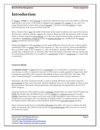Bond Portfolio Management                                                         Finance Assignment


Introduction
In finance, a bond is a debt security, in which the authorized issuer owes the holders a debt and,
depending on the terms of the bond, is obliged to pay interest (the coupon) to use and/or to
repay the principal at a later date, termed maturity. A bond is a formal contract to repay
borrowed money with interest at fixed intervals.

Thus a bond is like a loan: the holder of the bond is the lender (creditor), the issuer of the bond is
the borrower (debtor), and the coupon is the interest. Bonds provide the borrower with external
funds to finance long-term investments, or, in the case of government bonds, to finance current
expenditure. Certificates of deposit (CDs) or commercial paper are considered to be money
market instruments and not bonds.

Bonds and stocks are both securities, but the major difference between the two is that (capital)
stockholders have an equity stake in the company (i.e., they are owners), whereas bondholders
have a creditor stake in the company (i.e., they are lenders). Another difference is that bonds
usually have a defined term, or maturity, after which the bond is redeemed, whereas stocks may
be outstanding indefinitely. An exception is a consol bond, which is a perpetuity (i.e., bond with
no maturity).



Corporate Bonds:

A corporate bond is a bond issued by a corporation. It is a bond that a corporation issues to
raise money in order to expand its business.[1] The term is usually applied to longer-term debt
instruments, generally with a maturity date falling at least a year after their issue date. (The
term "commercial paper" is sometimes used for instruments with a shorter maturity.)

Sometimes, the term "corporate bonds" is used to include all bonds except those issued by
governments in their own currencies. Strictly speaking, however, it only applies to those issued
by corporations. The bonds of local authorities and supranational organizations do not fit in
either category.

Corporate bonds are often listed on major exchanges (bonds there are called "listed" bonds) and
ECNs like Bonds.com and MarketAxess, and the coupon (i.e. interest payment) is usually
taxable. Sometimes this coupon can be zero with a high redemption value. However, despite
being listed on exchanges, the vast majority of trading volume in corporate bonds in most
developed markets takes place in decentralized, dealer-based, over-the-counter markets.

Some corporate bonds have an embedded call option that allows the issuer to redeem the debt
before its maturity date. Other bonds, known as convertible bonds, allow investors to convert
the bond into equity.


Samuel, A.M ( NIT Bhopal Alumni )                                                              Page 6
Email: ankit.samuel84@gmail.com
Linkedin: http://in.linkedin.com/in/ankitsamuel
Facebook: http://facebook.com/ankit.m.samuel
 