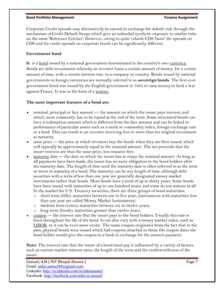Bond Portfolio Management                                                      Finance Assignment

Corporate Credit spreads may alternatively be earned in exchange for default risk through the
mechanism of Credit Default Swaps which give an unfunded synthetic exposure to similar risks
on the same 'Reference Entities'. However, owing to quite volatile CDS 'basis' the spreads on
CDS and the credit spreads on corporate bonds can be significantly different.

Government bond

It is a bond issued by a national government denominated in the country's own currency.
Bonds are debt investments whereby an investor loans a certain amount of money, for a certain
amount of time, with a certain interest rate, to a company or country. Bonds issued by national
governments in foreign currencies are normally referred to as sovereign bonds. The first ever
government bond was issued by the English government in 1693 to raise money to fund a war
against France. It was in the form of a tontine.

The most important features of a bond are:

   nominal, principal or face amount — the amount on which the issuer pays interest, and
    which, most commonly, has to be repaid at the end of the term. Some structured bonds can
    have a redemption amount which is different from the face amount and can be linked to
    performance of particular assets such as a stock or commodity index, foreign exchange rate
    or a fund. This can result in an investor receiving less or more than his original investment
    at maturity.
   issue price — the price at which investors buy the bonds when they are first issued, which
    will typically be approximately equal to the nominal amount. The net proceeds that the
    issuer receives are thus the issue price, less issuance fees.
   maturity date — the date on which the issuer has to repay the nominal amount. As long as
    all payments have been made, the issuer has no more obligation to the bond holders after
    the maturity date. The length of time until the maturity date is often referred to as the term
    or tenor or maturity of a bond. The maturity can be any length of time, although debt
    securities with a term of less than one year are generally designated money market
    instruments rather than bonds. Most bonds have a term of up to thirty years. Some bonds
    have been issued with maturities of up to one hundred years, and some do not mature at all.
    In the market for U.S. Treasury securities, there are three groups of bond maturities:
    o short term (bills): maturities between one to five year; (instruments with maturities less
         than one year are called Money Market Instruments)
    o medium term (notes): maturities between six to twelve years;
    o long term (bonds): maturities greater than twelve years.
   coupon — the interest rate that the issuer pays to the bond holders. Usually this rate is
    fixed throughout the life of the bond. It can also vary with a money market index, such as
    LIBOR, or it can be even more exotic. The name coupon originates from the fact that in the
    past, physical bonds were issued which had coupons attached to them. On coupon dates the
    bond holder would give the coupon to a bank in exchange for the interest payment.

Note: The interest rate that the issuer of a bond must pay is influenced by a variety of factors,
such as current market interest rates, the length of the term and the creditworthiness of the
issuer.
Samuel, A.M ( NIT Bhopal Alumni )                                                           Page 7
Email: ankit.samuel84@gmail.com
Linkedin: http://in.linkedin.com/in/ankitsamuel
Facebook: http://facebook.com/ankit.m.samuel
 