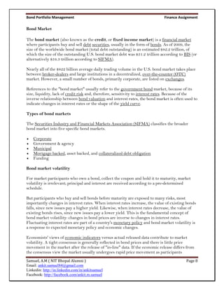 Bond Portfolio Management                                                      Finance Assignment

Bond Market

The bond market (also known as the credit, or fixed income market) is a financial market
where participants buy and sell debt securities, usually in the form of bonds. As of 2009, the
size of the worldwide bond market (total debt outstanding) is an estimated $82.2 trillion, of
which the size of the outstanding U.S. bond market debt was $31.2 trillion according to BIS (or
alternatively $34.3 trillion according to SIFMA).

Nearly all of the $822 billion average daily trading volume in the U.S. bond market takes place
between broker-dealers and large institutions in a decentralized, over-the-counter (OTC)
market. However, a small number of bonds, primarily corporate, are listed on exchanges.

References to the "bond market" usually refer to the government bond market, because of its
size, liquidity, lack of credit risk and, therefore, sensitivity to interest rates. Because of the
inverse relationship between bond valuation and interest rates, the bond market is often used to
indicate changes in interest rates or the shape of the yield curve.

Types of bond markets

The Securities Industry and Financial Markets Association (SIFMA) classifies the broader
bond market into five specific bond markets.

   Corporate
   Government & agency
   Municipal
   Mortgage backed, asset backed, and collateralized debt obligation
   Funding

Bond market volatility

For market participants who own a bond, collect the coupon and hold it to maturity, market
volatility is irrelevant; principal and interest are received according to a pre-determined
schedule.

But participants who buy and sell bonds before maturity are exposed to many risks, most
importantly changes in interest rates. When interest rates increase, the value of existing bonds
falls, since new issues pay a higher yield. Likewise, when interest rates decrease, the value of
existing bonds rises, since new issues pay a lower yield. This is the fundamental concept of
bond market volatility: changes in bond prices are inverse to changes in interest rates.
Fluctuating interest rates are part of a country's monetary policy and bond market volatility is
a response to expected monetary policy and economic changes.

Economists' views of economic indicators versus actual released data contribute to market
volatility. A tight consensus is generally reflected in bond prices and there is little price
movement in the market after the release of "in-line" data. If the economic release differs from
the consensus view the market usually undergoes rapid price movement as participants
Samuel, A.M ( NIT Bhopal Alumni )                                                          Page 8
Email: ankit.samuel84@gmail.com
Linkedin: http://in.linkedin.com/in/ankitsamuel
Facebook: http://facebook.com/ankit.m.samuel
 